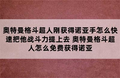 奥特曼格斗超人刚获得诺亚手怎么快速把他战斗力提上去 奥特曼格斗超人怎么免费获得诺亚